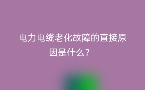 电力电缆老化故障的直接原因是什么？(图1)