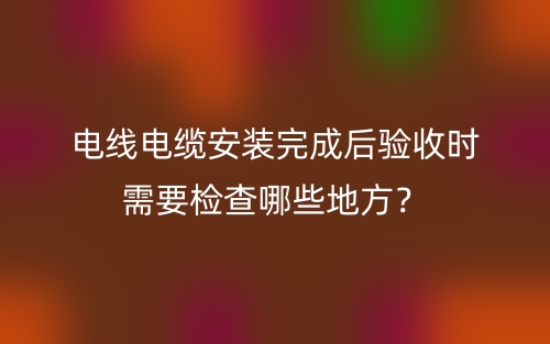 电线电缆安装完成后验收时需要检查哪些地方？(图1)