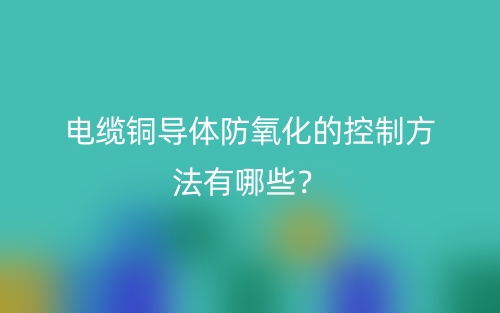 电缆铜导体防氧化的控制方法有哪些？(图1)