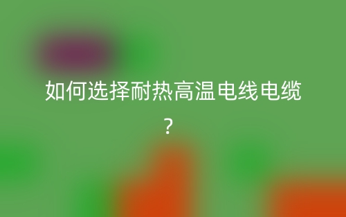 如何选择耐热高温电线电缆？(图1)