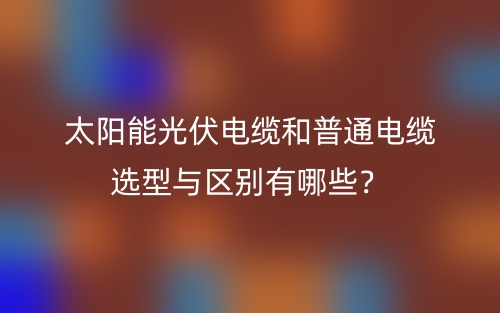 太阳能光伏电缆和普通电缆选型与区别有哪些？(图1)