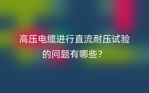 高压电缆进行直流耐压试验的问题有哪些？(图1)