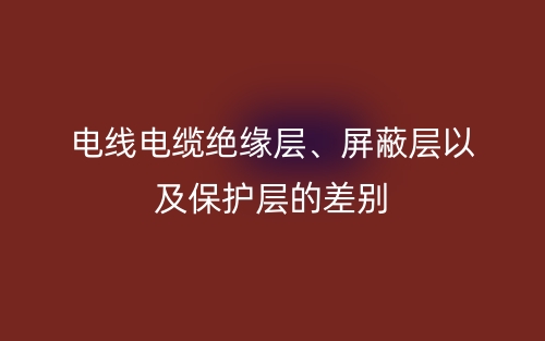 电线电缆绝缘层、屏蔽层以及保护层的差别(图1)