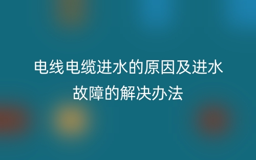 电线电缆进水的原因及进水故障的解决办法(图1)