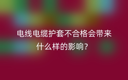 电线电缆护套不合格会带来什么样的影响？(图1)