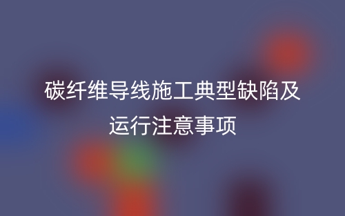 碳纤维导线施工典型缺陷及运行注意事项(图1)