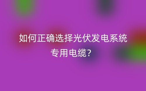 如何正确选择光伏发电系统专用电缆？(图1)
