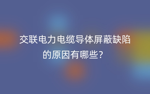 交联电力电缆导体屏蔽缺陷的原因有哪些？(图1)