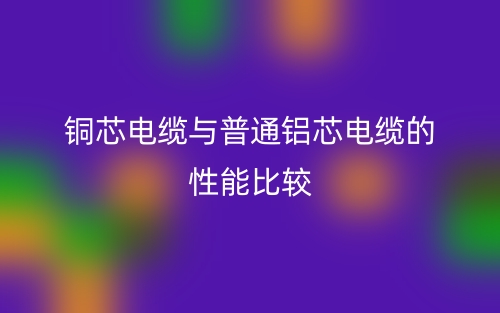 铜芯电缆与普通铝芯电缆的性能比较(图1)