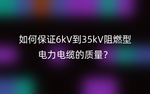如何保证6kV到35kV阻燃型电力电缆的质量？(图1)