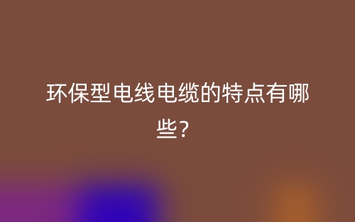 环保型电线电缆的特点有哪些？(图1)