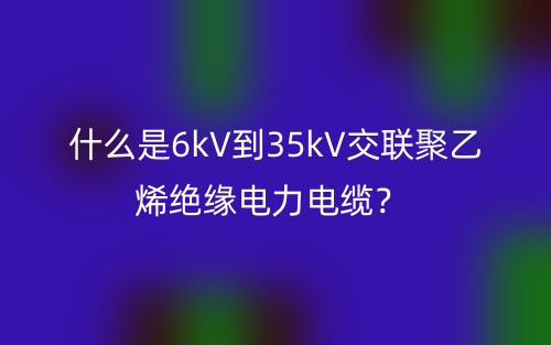 什么是6kV到35kV交联聚乙烯绝缘电力电缆？(图1)