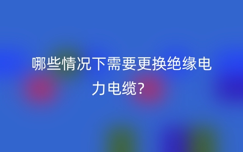 哪些情况下需要更换绝缘电力电缆？(图1)