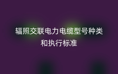 辐照交联电力电缆型号种类和执行标准(图1)