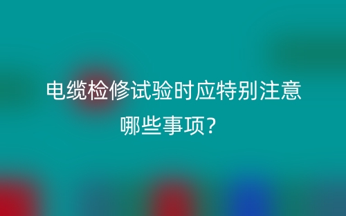 电缆检修试验时应特别注意哪些事项？(图1)
