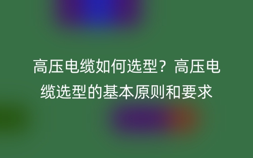 高压电缆如何选型？高压电缆选型的基本原则和要求(图1)