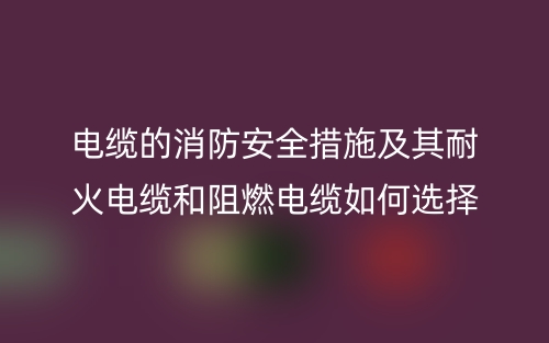 电缆的消防安全措施及其耐火电缆和阻燃电缆如何选择(图1)