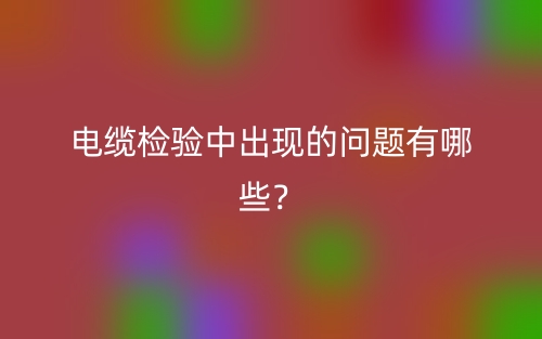 电缆检验中出现的问题有哪些？(图1)