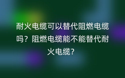 耐火电缆可以替代阻燃电缆吗？阻燃电缆能不能替代耐火电缆？(图1)