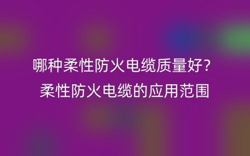 哪种柔性防火电缆质量好？柔性防火电缆的应用范围(图1)