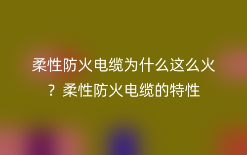 柔性防火电缆为什么这么火？柔性防火电缆的特性(图1)