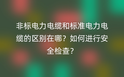 非标电力电缆和标准电力电缆的区别在哪？如何进行安全检查？(图1)
