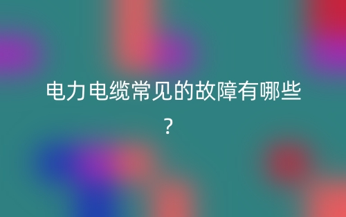 电力电缆常见的故障有哪些？(图1)