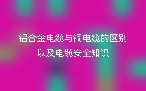 铝合金电缆与铜电缆的区别以及电缆安全知识(图1)