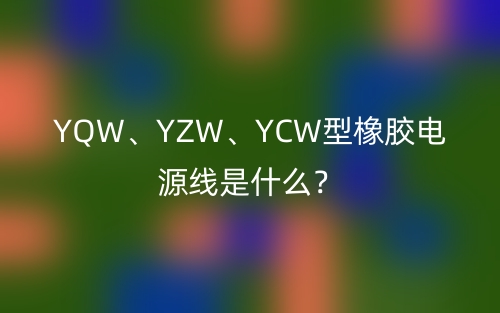YQW、YZW、YCW型橡胶电源线是什么？(图1)