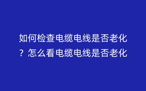 如何检查电缆电线是否老化？怎么看电缆电线是否老化？(图1)