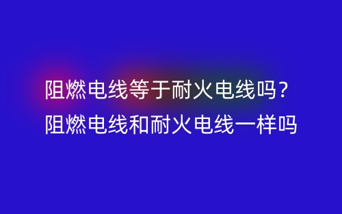 阻燃电线等于耐火电线吗？阻燃电线和耐火电线一样吗？(图1)
