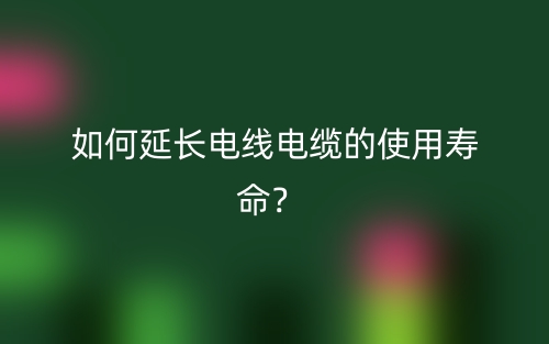 如何延长电线电缆的使用寿命？(图1)