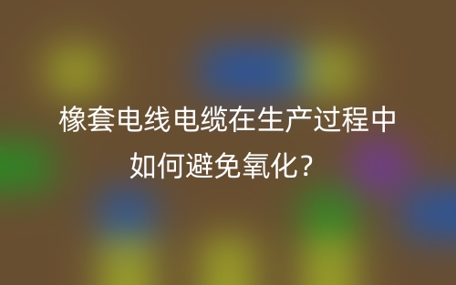 橡套电线电缆在生产过程中如何避免氧化？(图1)