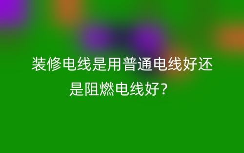 装修电线是用普通电线好还是阻燃电线好？(图1)