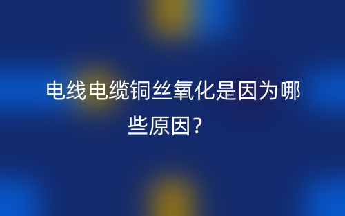电线电缆铜丝氧化是因为哪些原因？(图1)