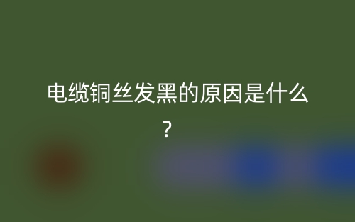 电缆铜丝发黑的原因是什么？(图1)