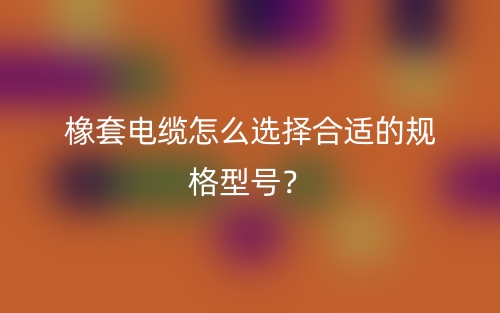 橡套电缆怎么选择合适的规格型号？(图1)