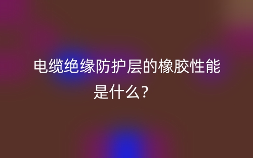 电缆绝缘防护层的橡胶性能是什么？(图1)