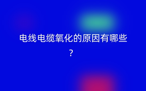 电线电缆氧化的原因有哪些？(图1)