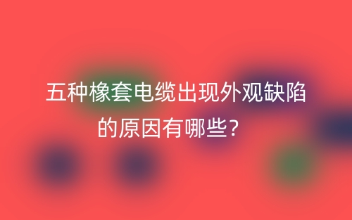 五种橡套电缆出现外观缺陷的原因有哪些？(图1)