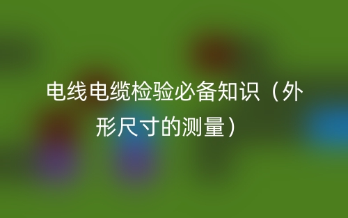 电线电缆检验必备知识（外形尺寸的测量）(图1)