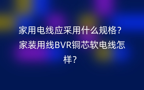 家用电线应采用什么规格？家装用线BVR铜芯软电线怎样？(图1)