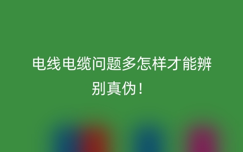 电线电缆问题多怎样才能辨别真伪！(图1)