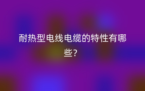 耐热型电线电缆的特性有哪些？(图1)