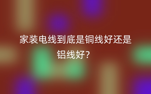 家装电线到底是铜线好还是铝线好？(图1)
