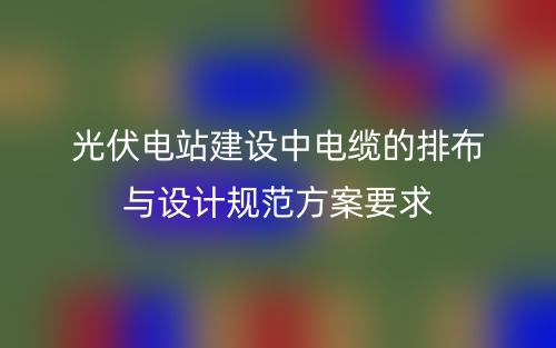 光伏电站建设中电缆的排布与设计规范方案要求(图1)