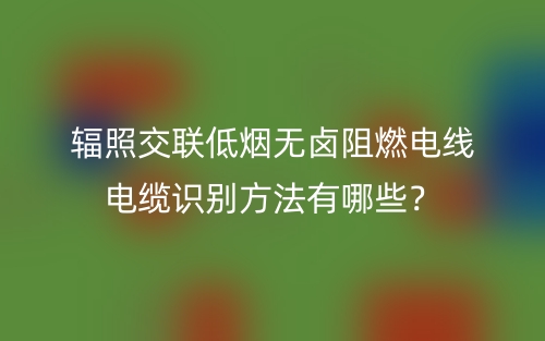 辐照交联低烟无卤阻燃电线电缆识别方法有哪些？(图1)