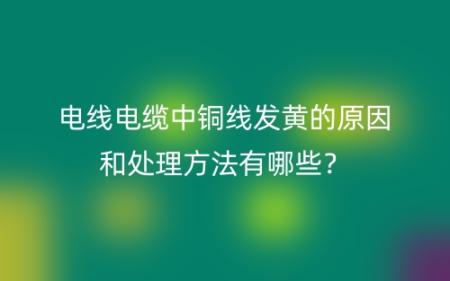 电线电缆中铜线发黄的原因和处理方法有哪些？(图1)