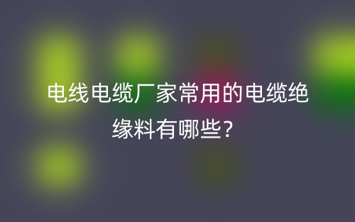 电线电缆厂家常用的电缆绝缘料有哪些？(图1)
