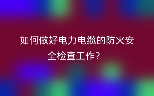 如何做好电力电缆的防火安全检查工作？(图1)